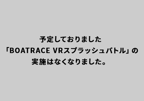 予定しておりました「BOATRACE VRスプラッシュバトル」の実施はなくなりました。